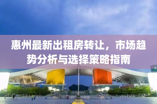 惠州最新出租房转让，市场趋势分析与选择策略指南