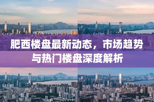 肥西楼盘最新动态，市场趋势与热门楼盘深度解析