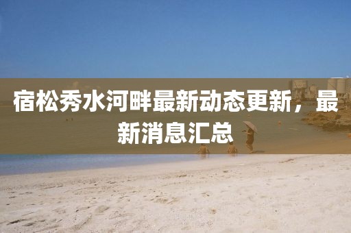 宿松秀水河畔最新动态更新，最新消息汇总