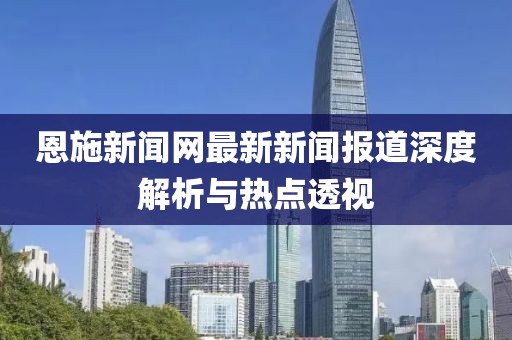 恩施新闻网最新新闻报道深度解析与热点透视