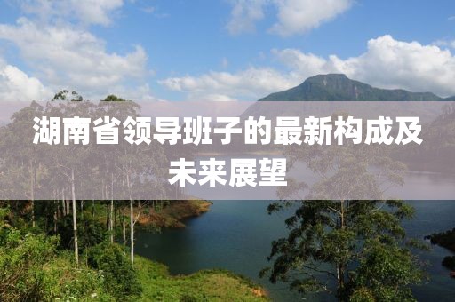 湖南省领导班子的最新构成及未来展望