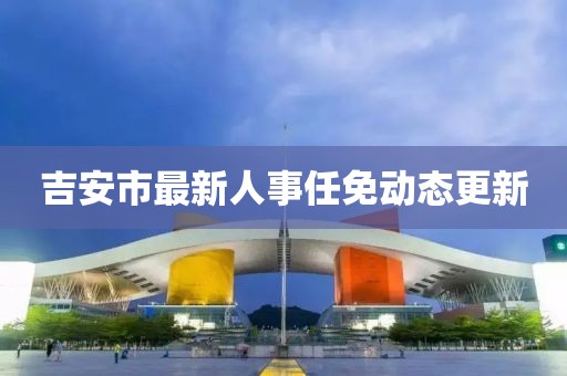 吉安市最新人事任免动态更新