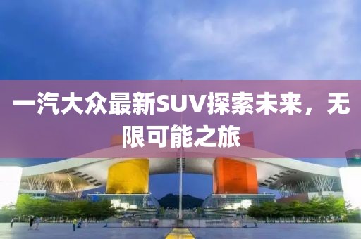 一汽大众最新SUV探索未来，无限可能之旅