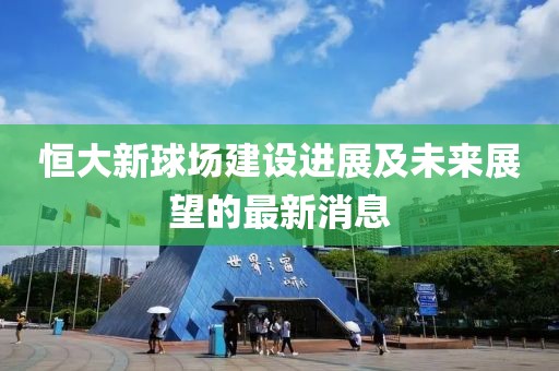 恒大新球场建设进展及未来展望的最新消息