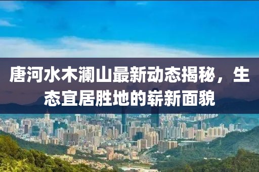 唐河水木澜山最新动态揭秘，生态宜居胜地的崭新面貌