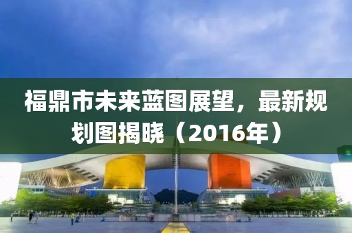 福鼎市未来蓝图展望，最新规划图揭晓（2016年）