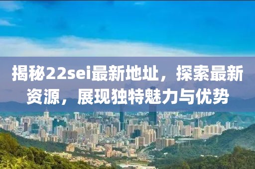 揭秘22sei最新地址，探索最新资源，展现独特魅力与优势