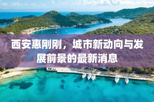 西安惠刚刚，城市新动向与发展前景的最新消息