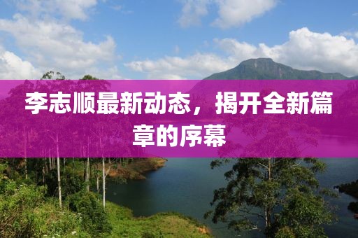 李志顺最新动态，揭开全新篇章的序幕