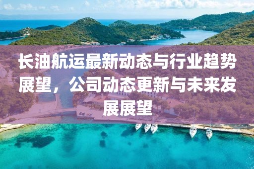 长油航运最新动态与行业趋势展望，公司动态更新与未来发展展望