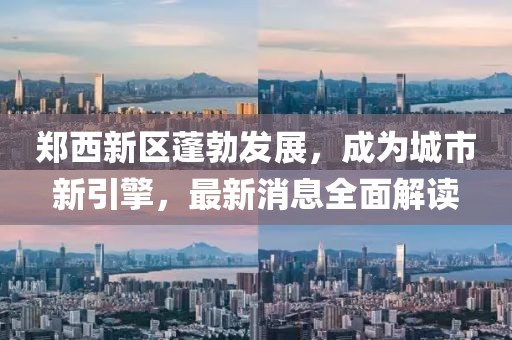 郑西新区蓬勃发展，成为城市新引擎，最新消息全面解读