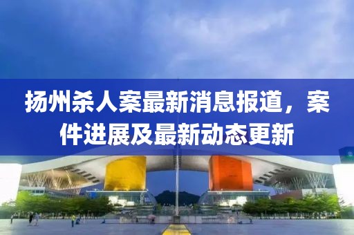 扬州杀人案最新消息报道，案件进展及最新动态更新