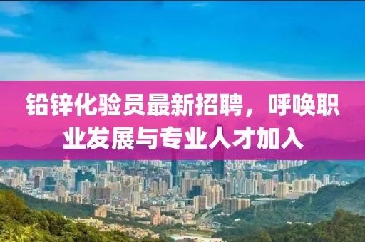 铅锌化验员最新招聘，呼唤职业发展与专业人才加入