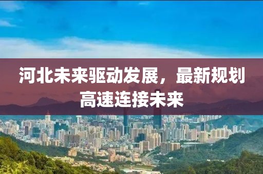 河北未来驱动发展，最新规划高速连接未来