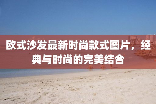 欧式沙发最新时尚款式图片，经典与时尚的完美结合