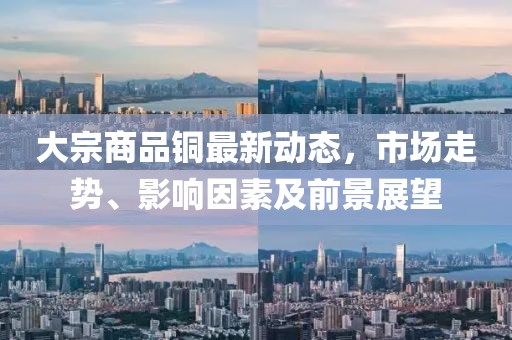 大宗商品铜最新动态，市场走势、影响因素及前景展望
