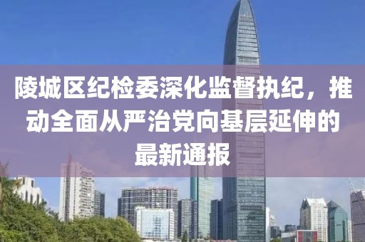 陵城区纪检委深化监督执纪，推动全面从严治党向基层延伸的最新通报