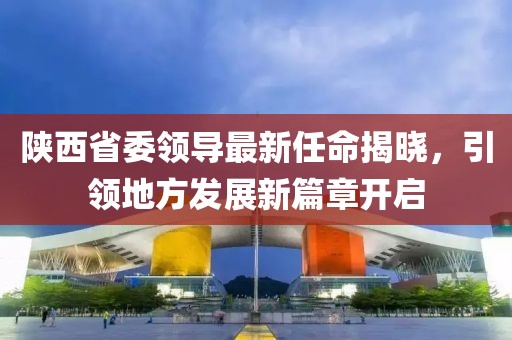 陕西省委领导最新任命揭晓，引领地方发展新篇章开启