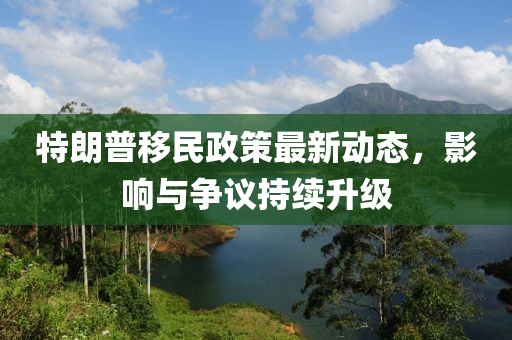特朗普移民政策最新动态，影响与争议持续升级