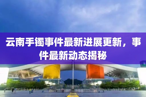 云南手镯事件最新进展更新，事件最新动态揭秘