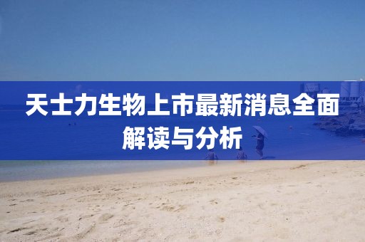 天士力生物上市最新消息全面解读与分析