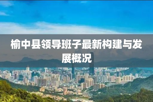 榆中县领导班子最新构建与发展概况