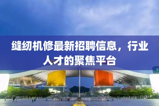 缝纫机修最新招聘信息，行业人才的聚焦平台