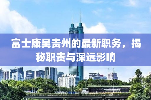 富士康吴贵州的最新职务，揭秘职责与深远影响