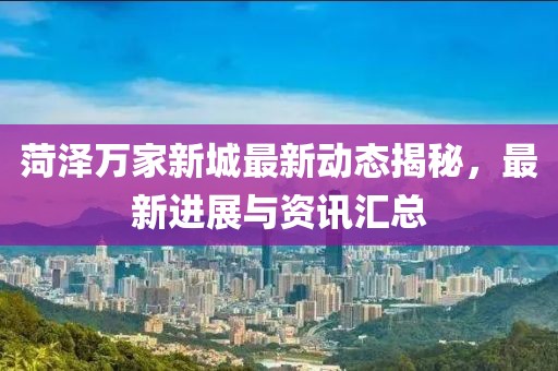 菏泽万家新城最新动态揭秘，最新进展与资讯汇总