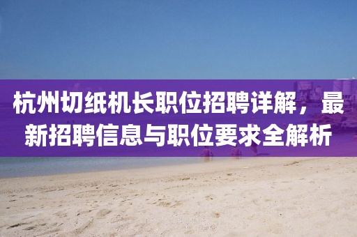 杭州切纸机长职位招聘详解，最新招聘信息与职位要求全解析