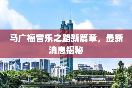 马广福音乐之路新篇章，最新消息揭秘