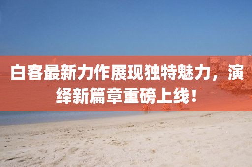 白客最新力作展现独特魅力，演绎新篇章重磅上线！