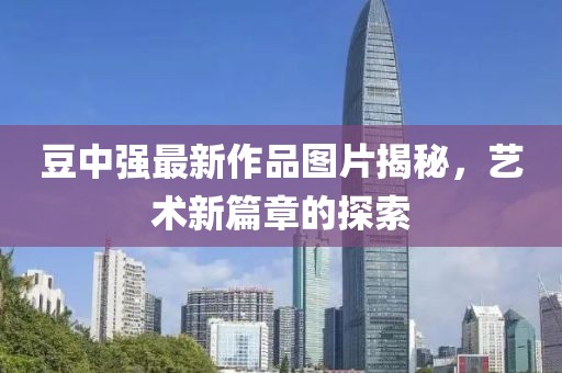 豆中强最新作品图片揭秘，艺术新篇章的探索