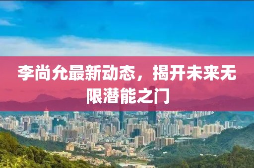 李尚允最新动态，揭开未来无限潜能之门