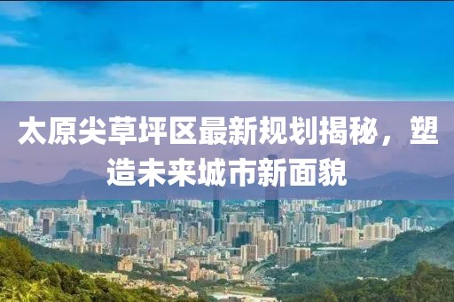 太原尖草坪区最新规划揭秘，塑造未来城市新面貌