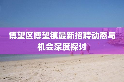 博望区博望镇最新招聘动态与机会深度探讨