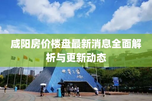 咸阳房价楼盘最新消息全面解析与更新动态