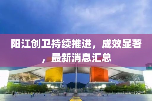 阳江创卫持续推进，成效显著，最新消息汇总
