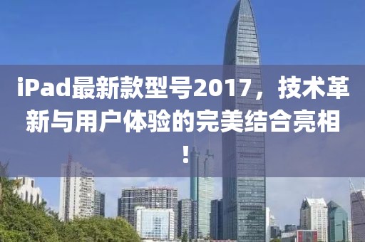 iPad最新款型号2017，技术革新与用户体验的完美结合亮相！