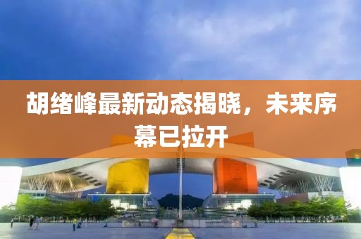 胡绪峰最新动态揭晓，未来序幕已拉开