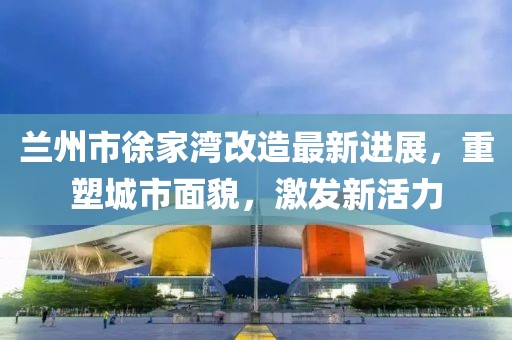 兰州市徐家湾改造最新进展，重塑城市面貌，激发新活力