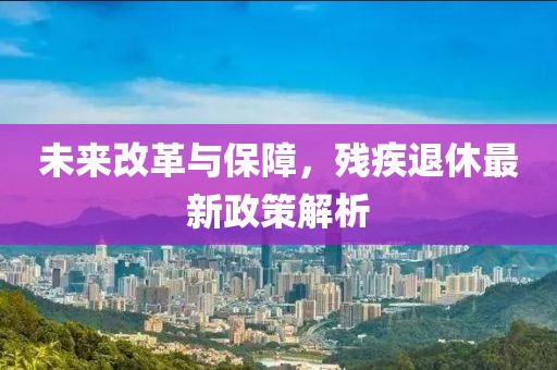 未来改革与保障，残疾退休最新政策解析