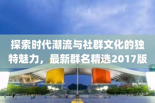 探索时代潮流与社群文化的独特魅力，最新群名精选2017版