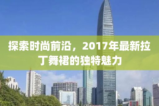 探索时尚前沿，2017年最新拉丁舞裙的独特魅力