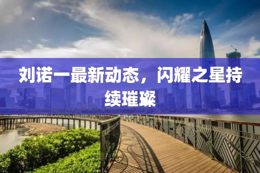 刘诺一最新动态，闪耀之星持续璀璨