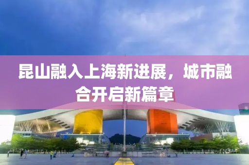 昆山融入上海新进展，城市融合开启新篇章