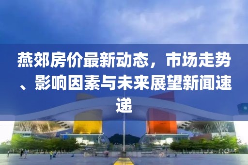 燕郊房价最新动态，市场走势、影响因素与未来展望新闻速递