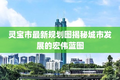 灵宝市最新规划图揭秘城市发展的宏伟蓝图