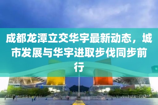 成都龙潭立交华宇最新动态，城市发展与华宇进取步伐同步前行