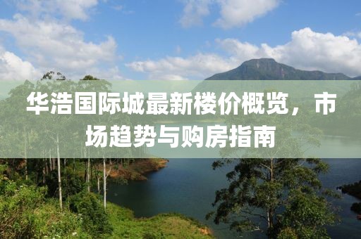 华浩国际城最新楼价概览，市场趋势与购房指南